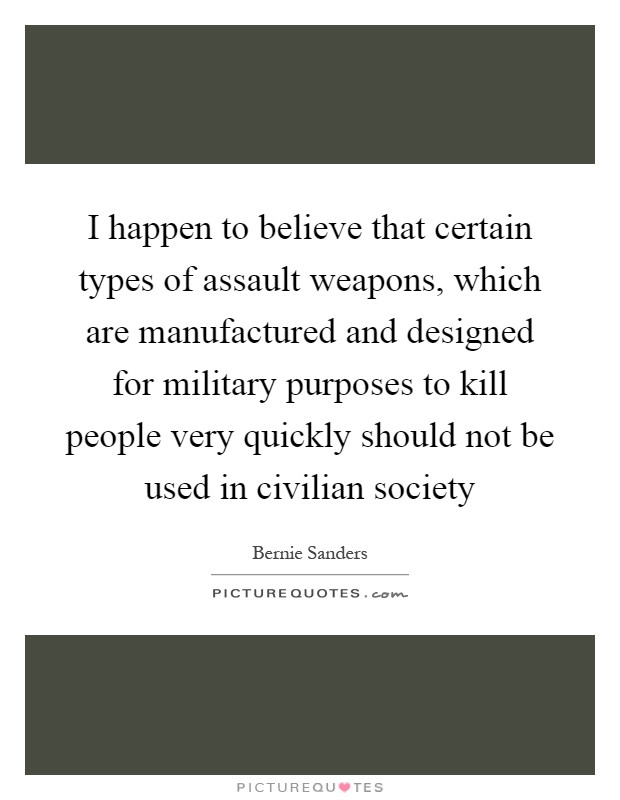 I happen to believe that certain types of assault weapons, which are manufactured and designed for military purposes to kill people very quickly should not be used in civilian society Picture Quote #1