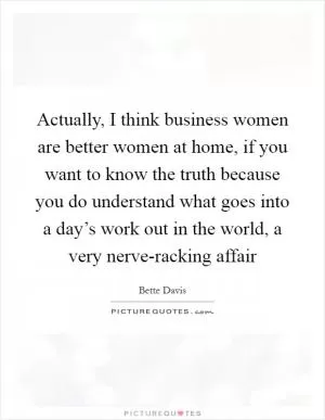Actually, I think business women are better women at home, if you want to know the truth because you do understand what goes into a day’s work out in the world, a very nerve-racking affair Picture Quote #1