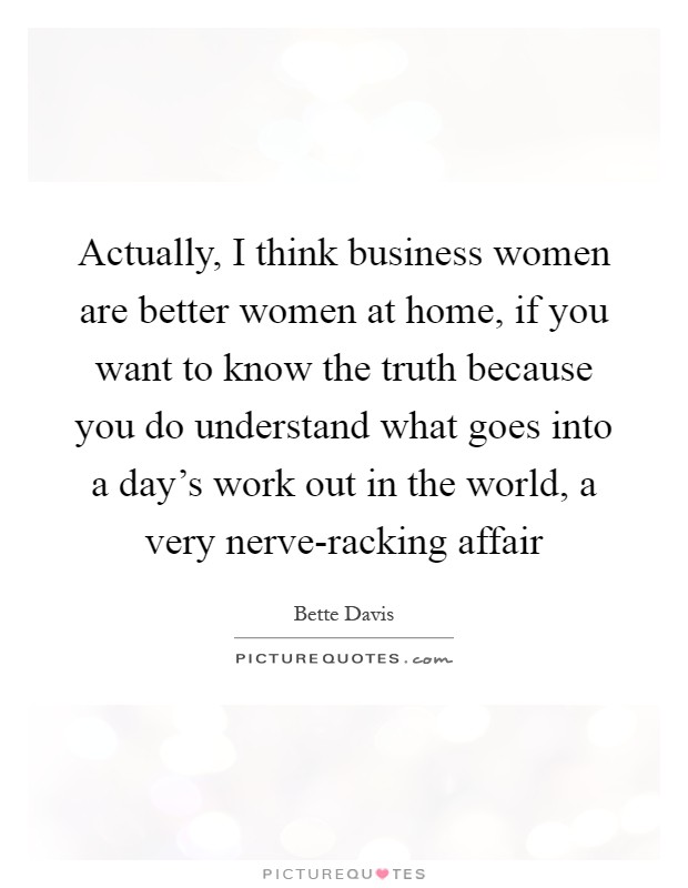 Actually, I think business women are better women at home, if you want to know the truth because you do understand what goes into a day's work out in the world, a very nerve-racking affair Picture Quote #1