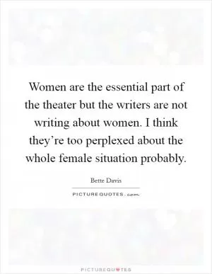 Women are the essential part of the theater but the writers are not writing about women. I think they’re too perplexed about the whole female situation probably Picture Quote #1