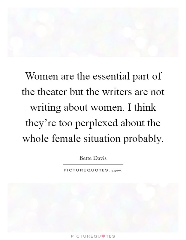 Women are the essential part of the theater but the writers are not writing about women. I think they're too perplexed about the whole female situation probably Picture Quote #1