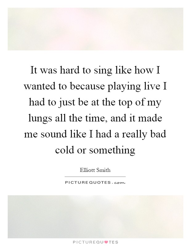 It was hard to sing like how I wanted to because playing live I had to just be at the top of my lungs all the time, and it made me sound like I had a really bad cold or something Picture Quote #1