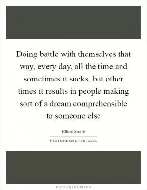 Doing battle with themselves that way, every day, all the time and sometimes it sucks, but other times it results in people making sort of a dream comprehensible to someone else Picture Quote #1