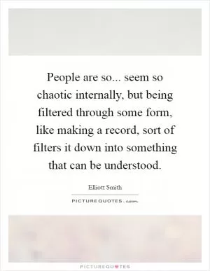 People are so... seem so chaotic internally, but being filtered through some form, like making a record, sort of filters it down into something that can be understood Picture Quote #1