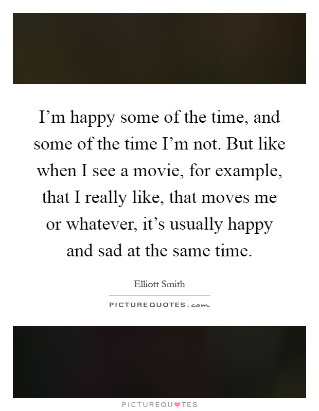 I'm happy some of the time, and some of the time I'm not. But like when I see a movie, for example, that I really like, that moves me or whatever, it's usually happy and sad at the same time Picture Quote #1