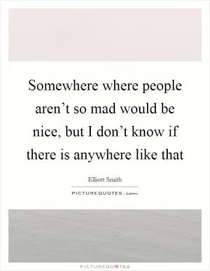 Somewhere where people aren’t so mad would be nice, but I don’t know if there is anywhere like that Picture Quote #1