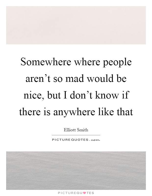 Somewhere where people aren't so mad would be nice, but I don't know if there is anywhere like that Picture Quote #1