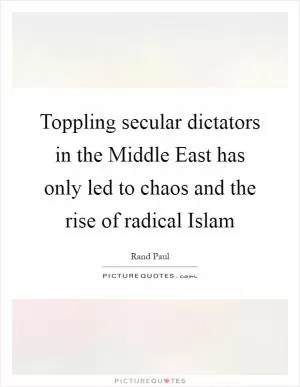 Toppling secular dictators in the Middle East has only led to chaos and the rise of radical Islam Picture Quote #1
