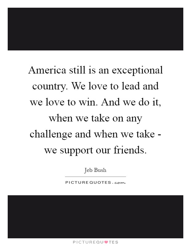 America still is an exceptional country. We love to lead and we love to win. And we do it, when we take on any challenge and when we take - we support our friends Picture Quote #1