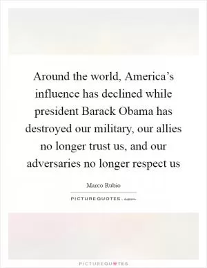 Around the world, America’s influence has declined while president Barack Obama has destroyed our military, our allies no longer trust us, and our adversaries no longer respect us Picture Quote #1