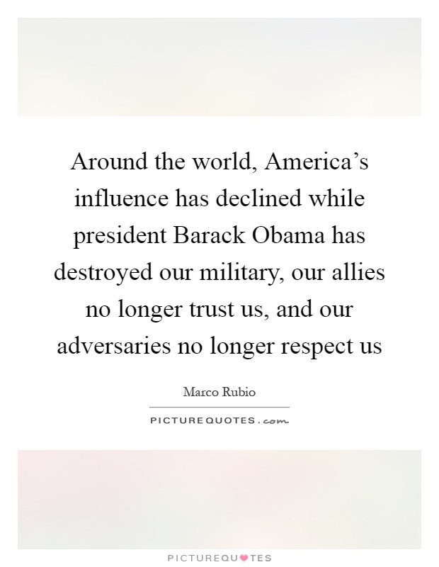 Around the world, America's influence has declined while president Barack Obama has destroyed our military, our allies no longer trust us, and our adversaries no longer respect us Picture Quote #1