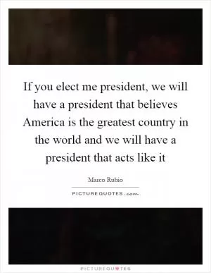 If you elect me president, we will have a president that believes America is the greatest country in the world and we will have a president that acts like it Picture Quote #1