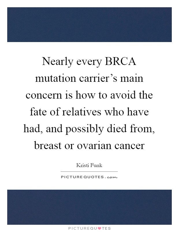 Nearly every BRCA mutation carrier's main concern is how to avoid the fate of relatives who have had, and possibly died from, breast or ovarian cancer Picture Quote #1