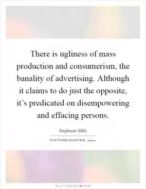 There is ugliness of mass production and consumerism, the banality of advertising. Although it claims to do just the opposite, it’s predicated on disempowering and effacing persons Picture Quote #1