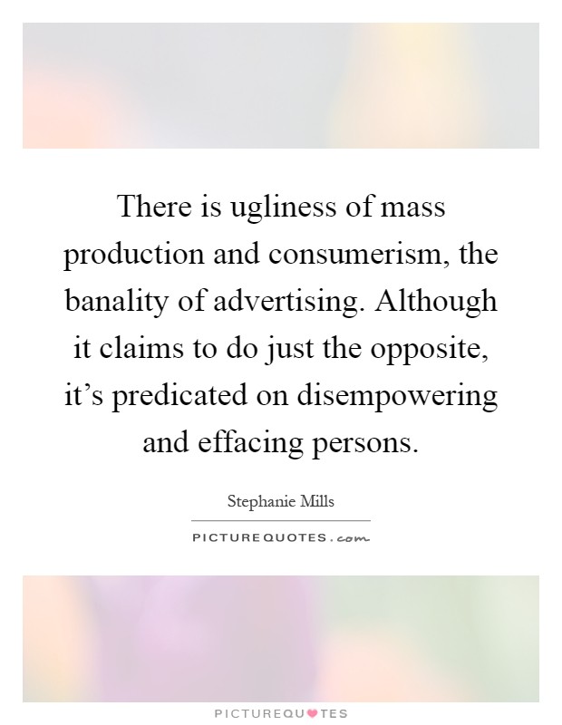 There is ugliness of mass production and consumerism, the banality of advertising. Although it claims to do just the opposite, it's predicated on disempowering and effacing persons Picture Quote #1