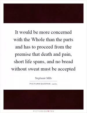 It would be more concerned with the Whole than the parts and has to proceed from the premise that death and pain, short life spans, and no bread without sweat must be accepted Picture Quote #1