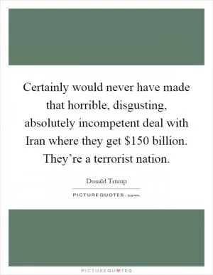 Certainly would never have made that horrible, disgusting, absolutely incompetent deal with Iran where they get $150 billion. They’re a terrorist nation Picture Quote #1