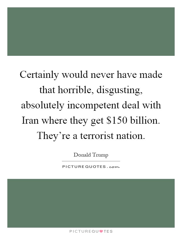 Certainly would never have made that horrible, disgusting, absolutely incompetent deal with Iran where they get $150 billion. They're a terrorist nation Picture Quote #1