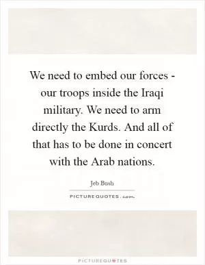 We need to embed our forces - our troops inside the Iraqi military. We need to arm directly the Kurds. And all of that has to be done in concert with the Arab nations Picture Quote #1
