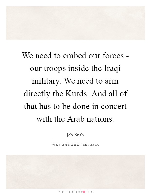 We need to embed our forces - our troops inside the Iraqi military. We need to arm directly the Kurds. And all of that has to be done in concert with the Arab nations Picture Quote #1