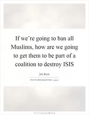 If we’re going to ban all Muslims, how are we going to get them to be part of a coalition to destroy ISIS Picture Quote #1