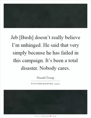 Jeb [Bush] doesn’t really believe I’m unhinged. He said that very simply because he has failed in this campaign. It’s been a total disaster. Nobody cares Picture Quote #1