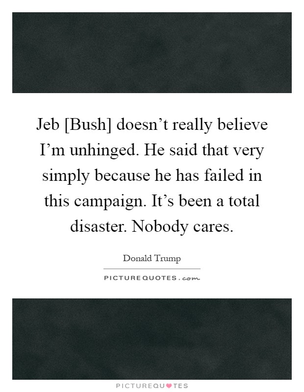 Jeb [Bush] doesn't really believe I'm unhinged. He said that very simply because he has failed in this campaign. It's been a total disaster. Nobody cares Picture Quote #1