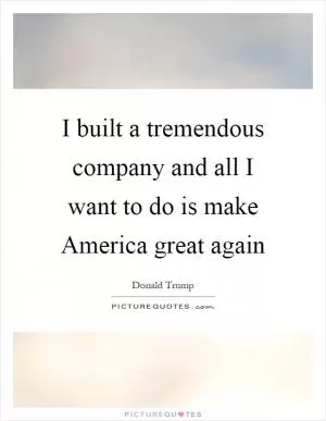 I built a tremendous company and all I want to do is make America great again Picture Quote #1