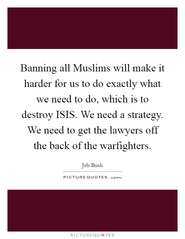 Banning all Muslims will make it harder for us to do exactly what we need to do, which is to destroy ISIS. We need a strategy. We need to get the lawyers off the back of the warfighters Picture Quote #1