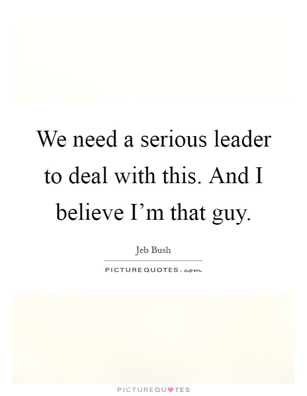 We need a serious leader to deal with this. And I believe I'm that guy Picture Quote #1