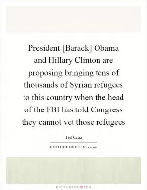 President [Barack] Obama and Hillary Clinton are proposing bringing tens of thousands of Syrian refugees to this country when the head of the FBI has told Congress they cannot vet those refugees Picture Quote #1