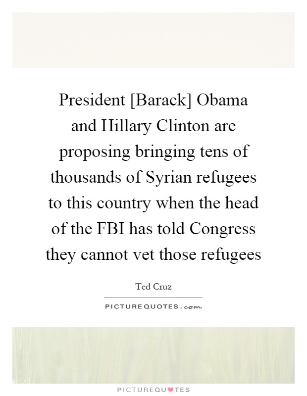 President [Barack] Obama and Hillary Clinton are proposing bringing tens of thousands of Syrian refugees to this country when the head of the FBI has told Congress they cannot vet those refugees Picture Quote #1