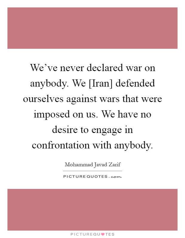 We've never declared war on anybody. We [Iran] defended ourselves against wars that were imposed on us. We have no desire to engage in confrontation with anybody Picture Quote #1