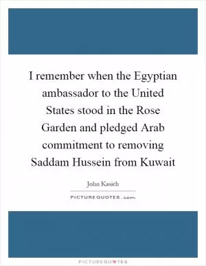 I remember when the Egyptian ambassador to the United States stood in the Rose Garden and pledged Arab commitment to removing Saddam Hussein from Kuwait Picture Quote #1