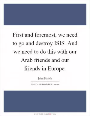 First and foremost, we need to go and destroy ISIS. And we need to do this with our Arab friends and our friends in Europe Picture Quote #1