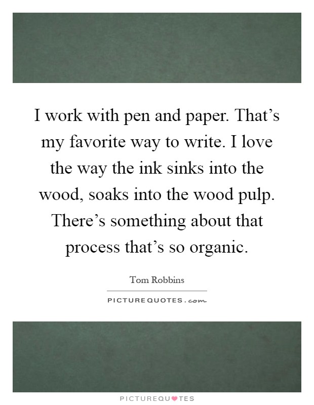 I work with pen and paper. That's my favorite way to write. I love the way the ink sinks into the wood, soaks into the wood pulp. There's something about that process that's so organic Picture Quote #1