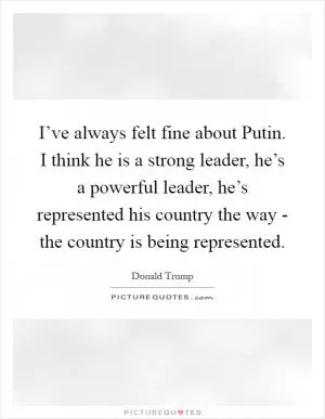 I’ve always felt fine about Putin. I think he is a strong leader, he’s a powerful leader, he’s represented his country the way - the country is being represented Picture Quote #1