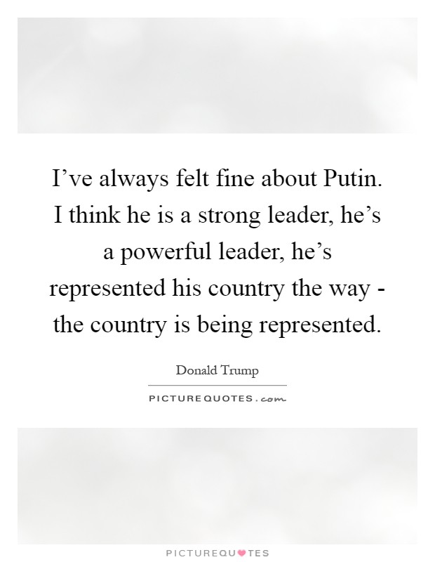 I've always felt fine about Putin. I think he is a strong leader, he's a powerful leader, he's represented his country the way - the country is being represented Picture Quote #1