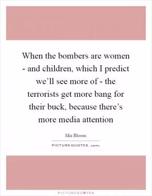 When the bombers are women - and children, which I predict we’ll see more of - the terrorists get more bang for their buck, because there’s more media attention Picture Quote #1