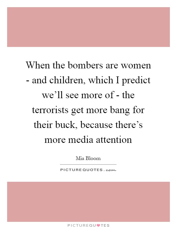 When the bombers are women - and children, which I predict we'll see more of - the terrorists get more bang for their buck, because there's more media attention Picture Quote #1