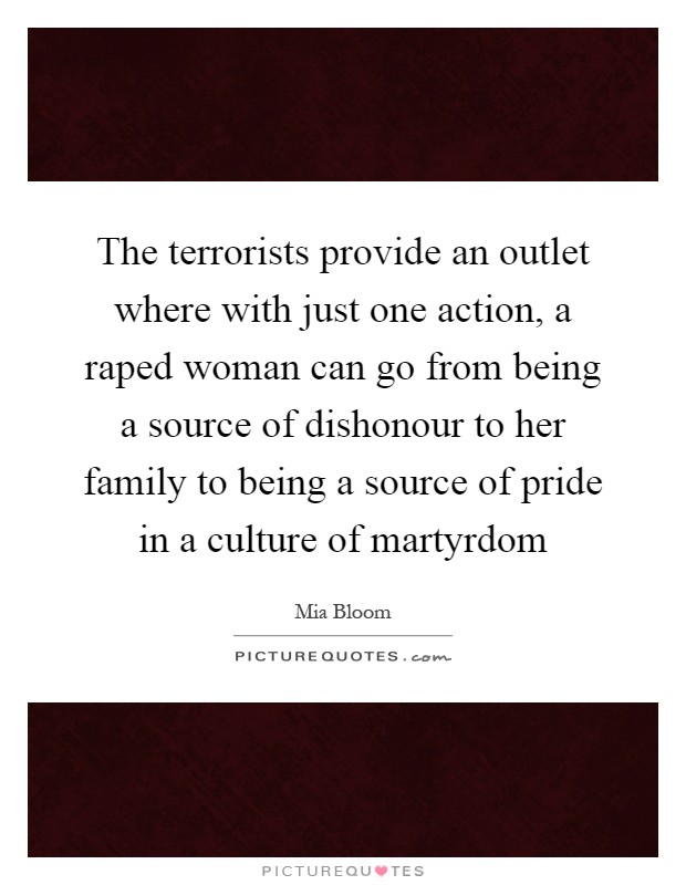 The terrorists provide an outlet where with just one action, a raped woman can go from being a source of dishonour to her family to being a source of pride in a culture of martyrdom Picture Quote #1