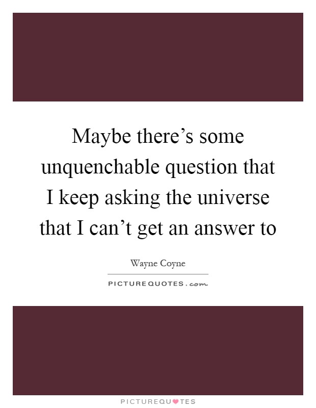 Maybe there's some unquenchable question that I keep asking the universe that I can't get an answer to Picture Quote #1