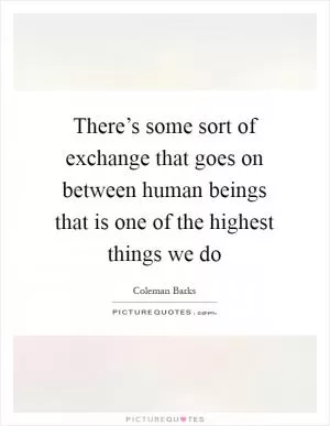 There’s some sort of exchange that goes on between human beings that is one of the highest things we do Picture Quote #1