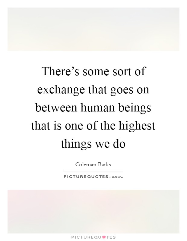 There's some sort of exchange that goes on between human beings that is one of the highest things we do Picture Quote #1