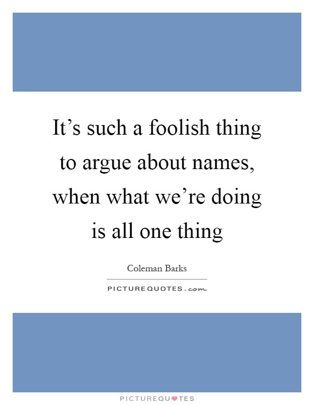 It's such a foolish thing to argue about names, when what we're doing is all one thing Picture Quote #1