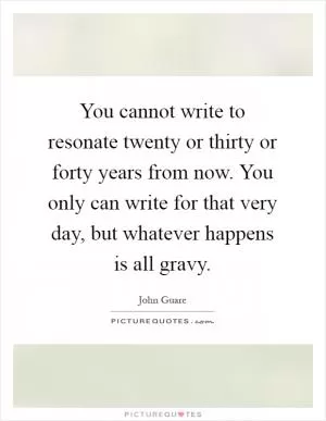You cannot write to resonate twenty or thirty or forty years from now. You only can write for that very day, but whatever happens is all gravy Picture Quote #1