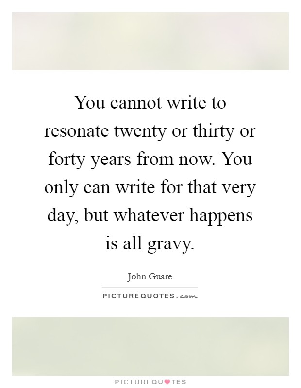 You cannot write to resonate twenty or thirty or forty years from now. You only can write for that very day, but whatever happens is all gravy Picture Quote #1