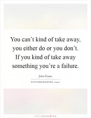 You can’t kind of take away, you either do or you don’t. If you kind of take away something you’re a failure Picture Quote #1