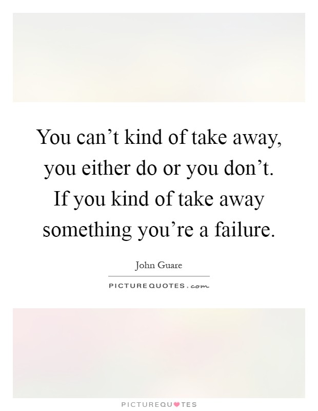 You can't kind of take away, you either do or you don't. If you kind of take away something you're a failure Picture Quote #1