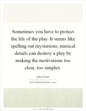 Sometimes you have to protect the life of the play. It seems like spelling out mysterious, musical details can destroy a play by making the motivations too clear, too simplex Picture Quote #1